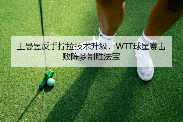 王曼昱反手拧拉技术升级，WTT球星赛击败陈梦制胜法宝