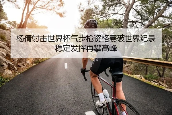 杨倩射击世界杯气步枪资格赛破世界纪录 稳定发挥再攀高峰